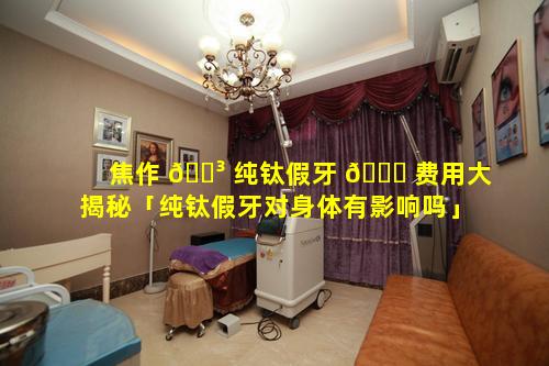 焦作 🌳 纯钛假牙 🐅 费用大揭秘「纯钛假牙对身体有影响吗」